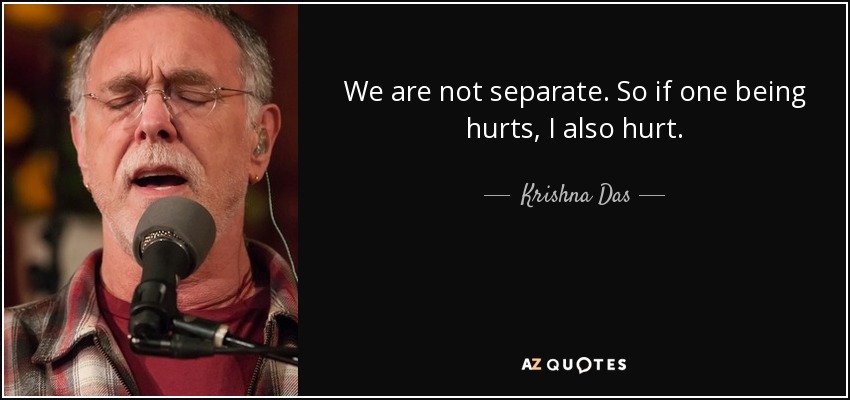 We are not separate. So if one being hurts, I also hurt. - Krishna Das