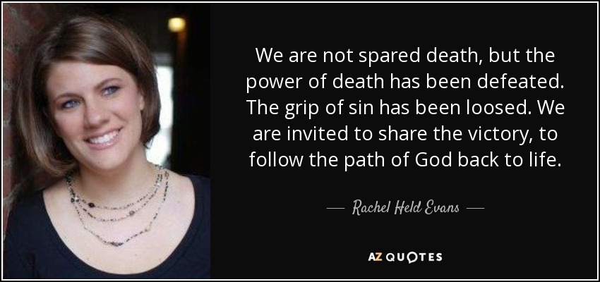 We are not spared death, but the power of death has been defeated. The grip of sin has been loosed. We are invited to share the victory, to follow the path of God back to life. - Rachel Held Evans