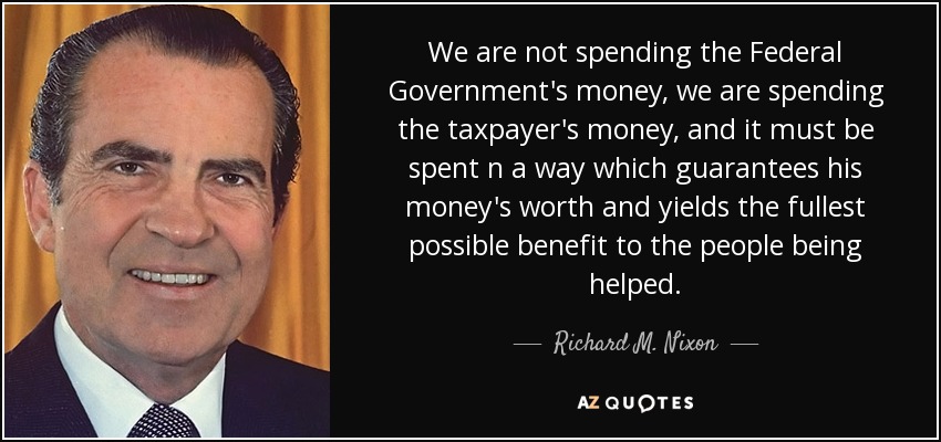 We are not spending the Federal Government's money, we are spending the taxpayer's money, and it must be spent n a way which guarantees his money's worth and yields the fullest possible benefit to the people being helped. - Richard M. Nixon