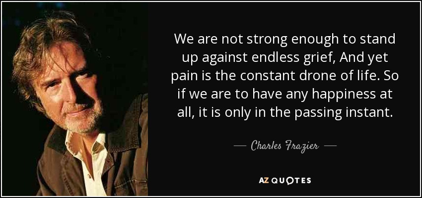 We are not strong enough to stand up against endless grief, And yet pain is the constant drone of life. So if we are to have any happiness at all, it is only in the passing instant. - Charles Frazier