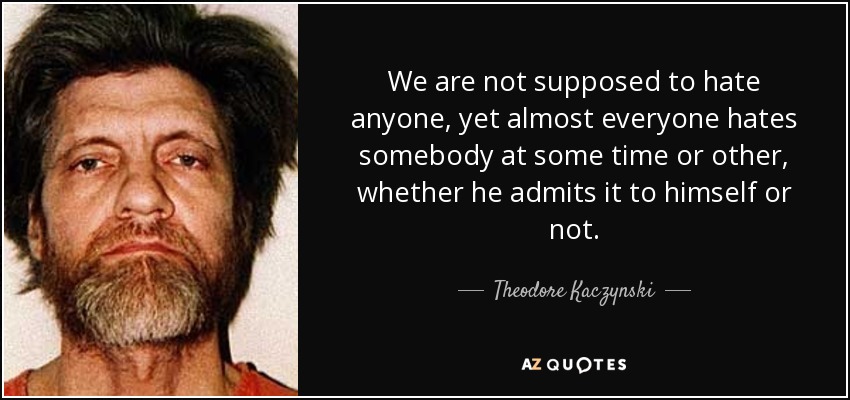 We are not supposed to hate anyone, yet almost everyone hates somebody at some time or other, whether he admits it to himself or not. - Theodore Kaczynski