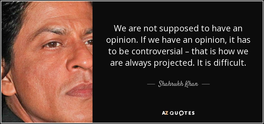 We are not supposed to have an opinion. If we have an opinion, it has to be controversial – that is how we are always projected. It is difficult. - Shahrukh Khan