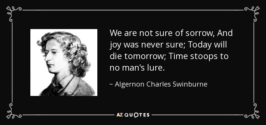 We are not sure of sorrow, And joy was never sure; Today will die tomorrow; Time stoops to no man's lure. - Algernon Charles Swinburne