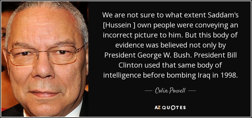 We are not sure to what extent Saddam's [Hussein ] own people were conveying an incorrect picture to him. But this body of evidence was believed not only by President George W. Bush. President Bill Clinton used that same body of intelligence before bombing Iraq in 1998. - Colin Powell