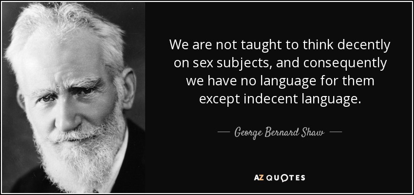 We are not taught to think decently on sex subjects, and consequently we have no language for them except indecent language. - George Bernard Shaw