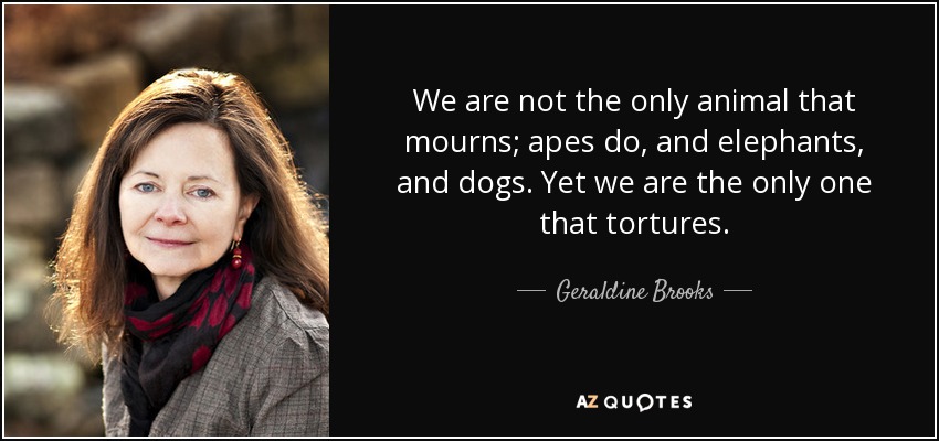 We are not the only animal that mourns; apes do, and elephants, and dogs. Yet we are the only one that tortures. - Geraldine Brooks