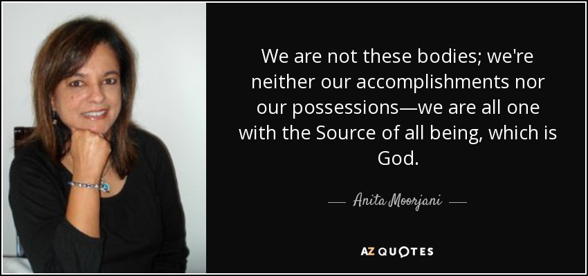 We are not these bodies; we're neither our accomplishments nor our possessions—we are all one with the Source of all being, which is God. - Anita Moorjani