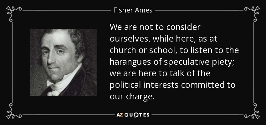 We are not to consider ourselves, while here, as at church or school, to listen to the harangues of speculative piety; we are here to talk of the political interests committed to our charge. - Fisher Ames