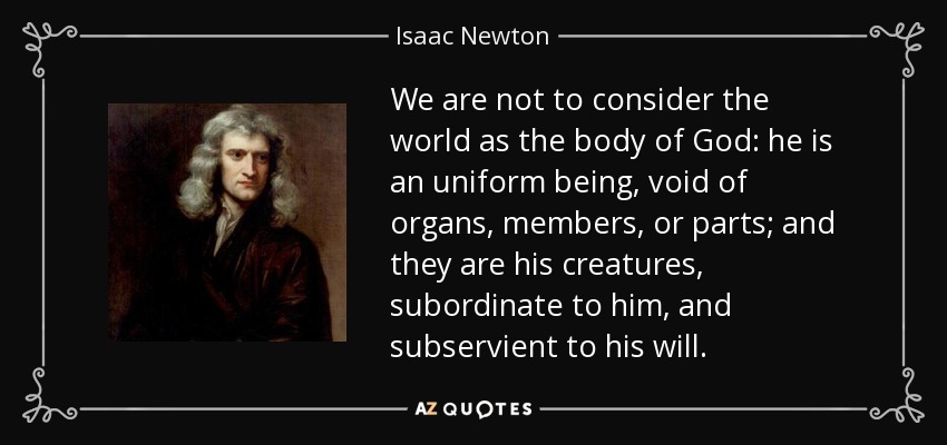 We are not to consider the world as the body of God: he is an uniform being, void of organs, members, or parts; and they are his creatures, subordinate to him, and subservient to his will. - Isaac Newton