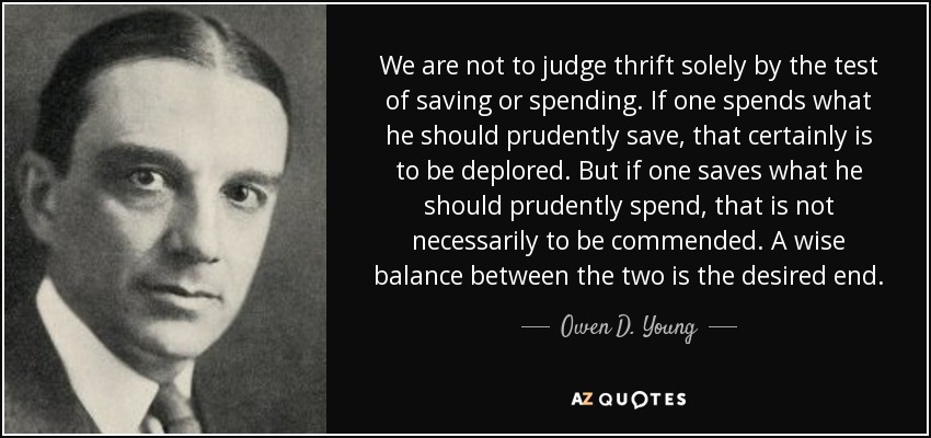 We are not to judge thrift solely by the test of saving or spending. If one spends what he should prudently save, that certainly is to be deplored. But if one saves what he should prudently spend, that is not necessarily to be commended. A wise balance between the two is the desired end. - Owen D. Young