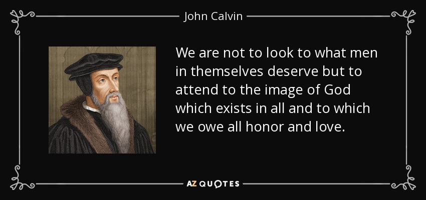 We are not to look to what men in themselves deserve but to attend to the image of God which exists in all and to which we owe all honor and love. - John Calvin