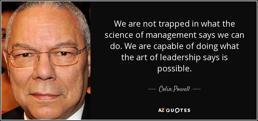 We are not trapped in what the science of management says we can do. We are capable of doing what the art of leadership says is possible. - Colin Powell