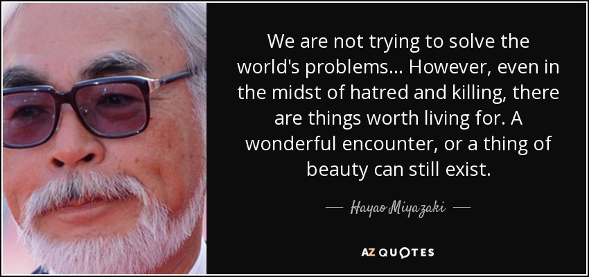 We are not trying to solve the world's problems... However, even in the midst of hatred and killing, there are things worth living for. A wonderful encounter, or a thing of beauty can still exist. - Hayao Miyazaki