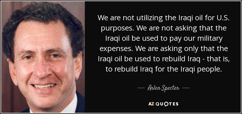 We are not utilizing the Iraqi oil for U.S. purposes. We are not asking that the Iraqi oil be used to pay our military expenses. We are asking only that the Iraqi oil be used to rebuild Iraq - that is, to rebuild Iraq for the Iraqi people. - Arlen Specter