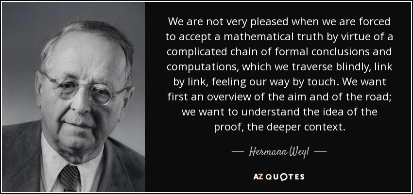 We are not very pleased when we are forced to accept a mathematical truth by virtue of a complicated chain of formal conclusions and computations, which we traverse blindly, link by link, feeling our way by touch. We want first an overview of the aim and of the road; we want to understand the idea of the proof, the deeper context. - Hermann Weyl