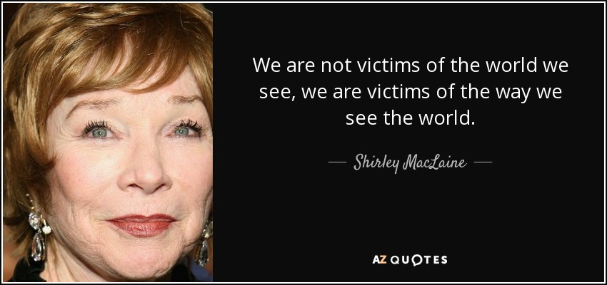 We are not victims of the world we see, we are victims of the way we see the world. - Shirley MacLaine
