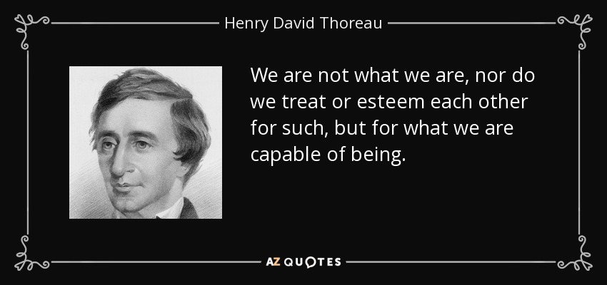 We are not what we are, nor do we treat or esteem each other for such, but for what we are capable of being. - Henry David Thoreau