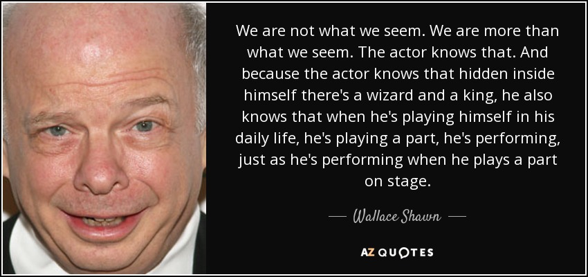 We are not what we seem. We are more than what we seem. The actor knows that. And because the actor knows that hidden inside himself there's a wizard and a king, he also knows that when he's playing himself in his daily life, he's playing a part, he's performing, just as he's performing when he plays a part on stage. - Wallace Shawn