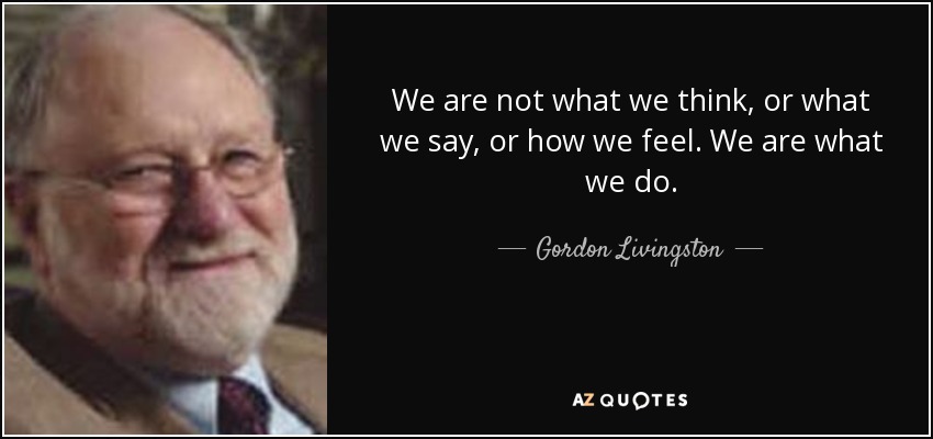 We are not what we think, or what we say, or how we feel. We are what we do. - Gordon Livingston