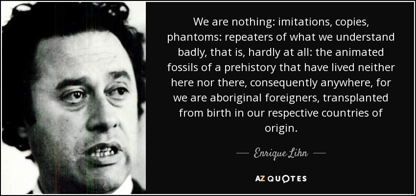 We are nothing: imitations, copies, phantoms: repeaters of what we understand badly, that is, hardly at all: the animated fossils of a prehistory that have lived neither here nor there, consequently anywhere, for we are aboriginal foreigners, transplanted from birth in our respective countries of origin. - Enrique Lihn