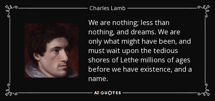We are nothing; less than nothing, and dreams. We are only what might have been, and must wait upon the tedious shores of Lethe millions of ages before we have existence, and a name. - Charles Lamb