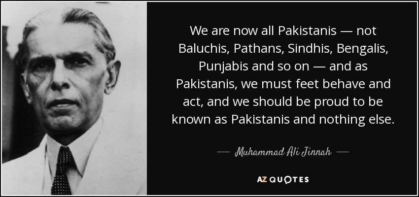 We are now all Pakistanis — not Baluchis, Pathans, Sindhis, Bengalis, Punjabis and so on — and as Pakistanis, we must feet behave and act, and we should be proud to be known as Pakistanis and nothing else. - Muhammad Ali Jinnah