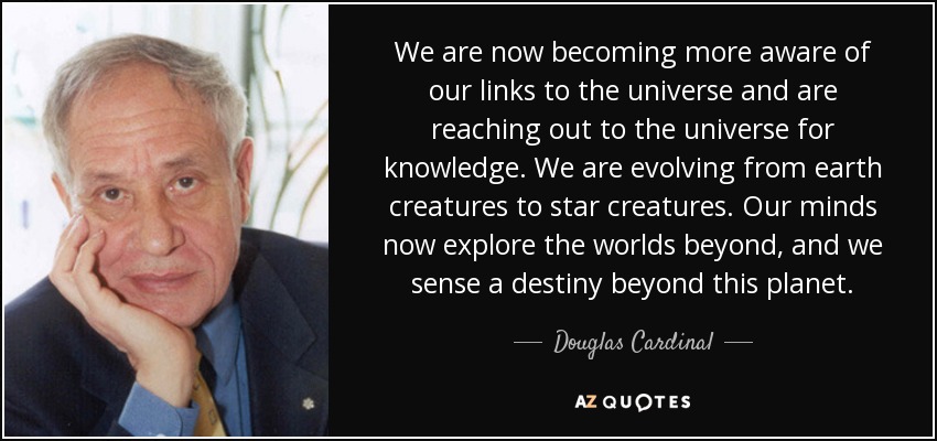 We are now becoming more aware of our links to the universe and are reaching out to the universe for knowledge. We are evolving from earth creatures to star creatures. Our minds now explore the worlds beyond, and we sense a destiny beyond this planet. - Douglas Cardinal