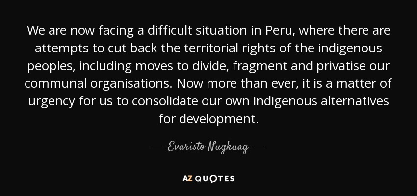 We are now facing a difficult situation in Peru, where there are attempts to cut back the territorial rights of the indigenous peoples, including moves to divide, fragment and privatise our communal organisations. Now more than ever, it is a matter of urgency for us to consolidate our own indigenous alternatives for development. - Evaristo Nugkuag