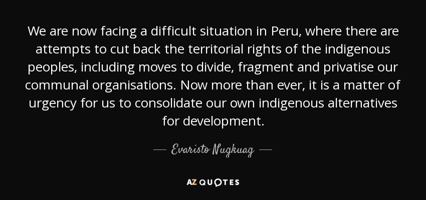 We are now facing a difficult situation in Peru, where there are attempts to cut back the territorial rights of the indigenous peoples, including moves to divide, fragment and privatise our communal organisations. Now more than ever, it is a matter of urgency for us to consolidate our own indigenous alternatives for development. - Evaristo Nugkuag