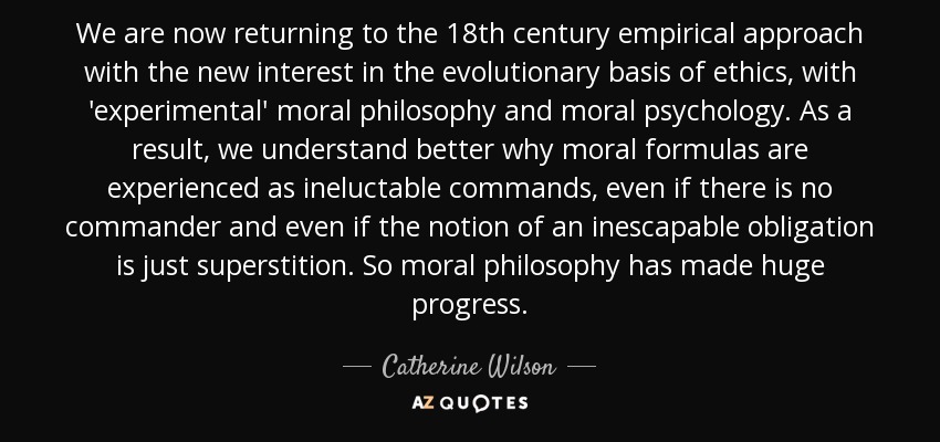 We are now returning to the 18th century empirical approach with the new interest in the evolutionary basis of ethics, with 'experimental' moral philosophy and moral psychology. As a result, we understand better why moral formulas are experienced as ineluctable commands, even if there is no commander and even if the notion of an inescapable obligation is just superstition. So moral philosophy has made huge progress. - Catherine Wilson