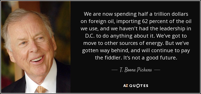 We are now spending half a trillion dollars on foreign oil, importing 62 percent of the oil we use, and we haven't had the leadership in D.C. to do anything about it. We've got to move to other sources of energy. But we've gotten way behind, and will continue to pay the fiddler. It's not a good future. - T. Boone Pickens