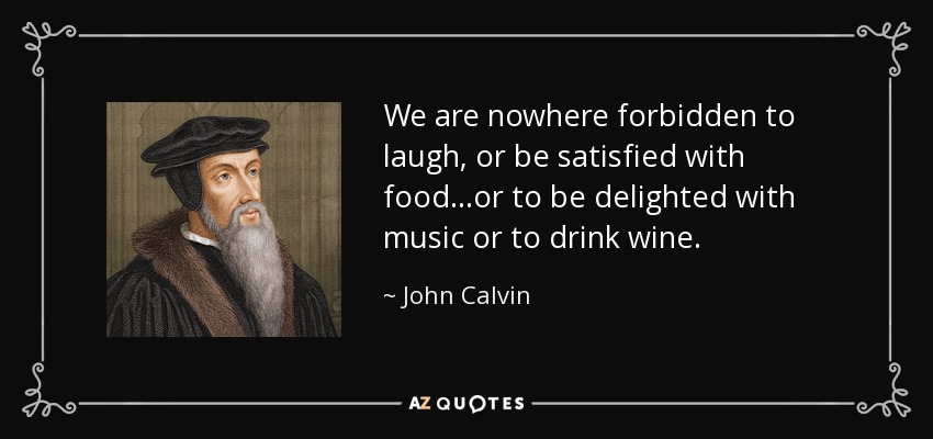 We are nowhere forbidden to laugh, or be satisfied with food...or to be delighted with music or to drink wine. - John Calvin