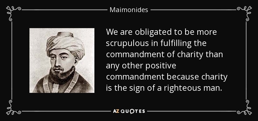 We are obligated to be more scrupulous in fulfilling the commandment of charity than any other positive commandment because charity is the sign of a righteous man. - Maimonides