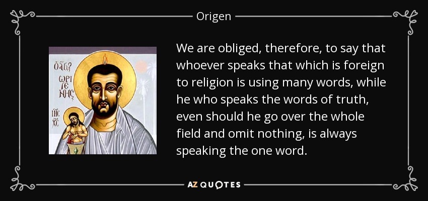 We are obliged, therefore, to say that whoever speaks that which is foreign to religion is using many words, while he who speaks the words of truth, even should he go over the whole field and omit nothing, is always speaking the one word. - Origen