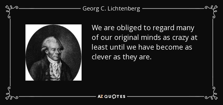 We are obliged to regard many of our original minds as crazy at least until we have become as clever as they are. - Georg C. Lichtenberg