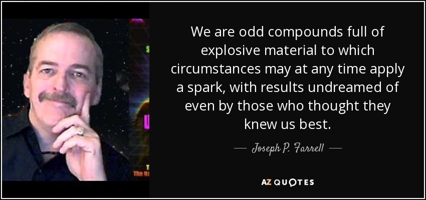 We are odd compounds full of explosive material to which circumstances may at any time apply a spark, with results undreamed of even by those who thought they knew us best. - Joseph P. Farrell