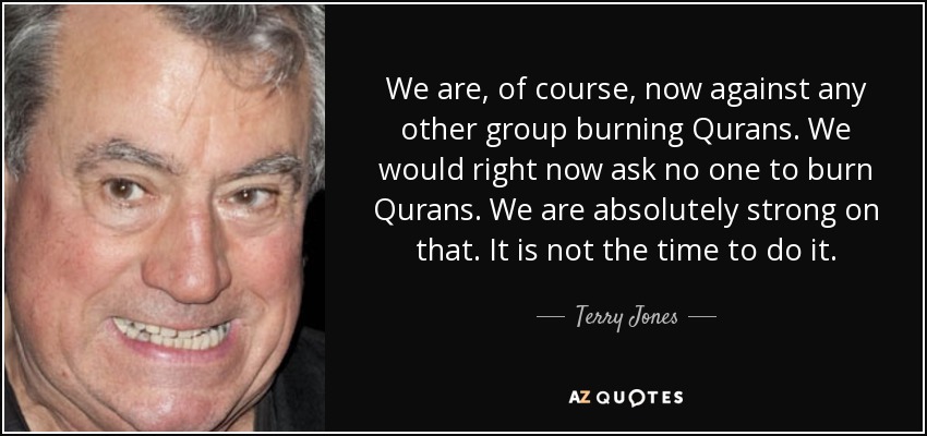 We are, of course, now against any other group burning Qurans. We would right now ask no one to burn Qurans. We are absolutely strong on that. It is not the time to do it. - Terry Jones