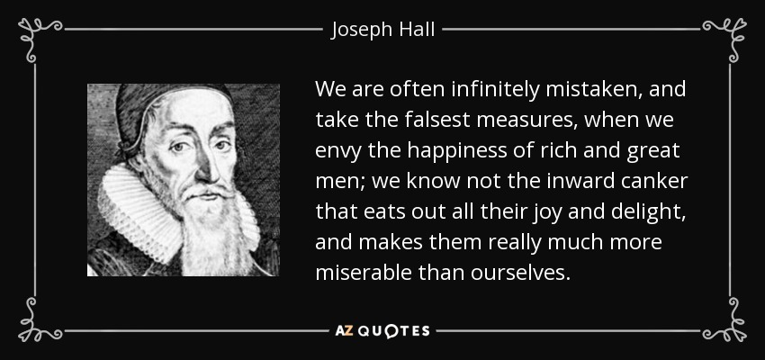 We are often infinitely mistaken, and take the falsest measures, when we envy the happiness of rich and great men; we know not the inward canker that eats out all their joy and delight, and makes them really much more miserable than ourselves. - Joseph Hall