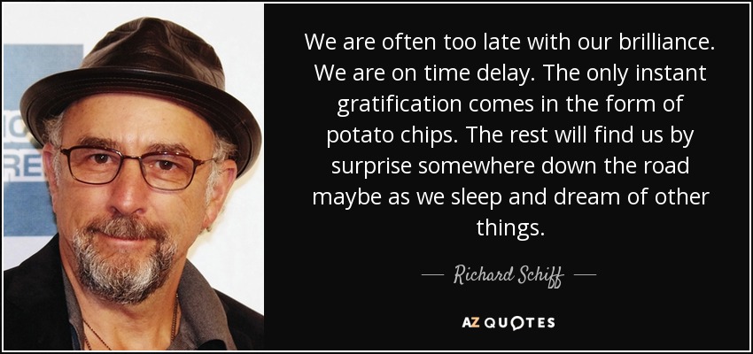 We are often too late with our brilliance. We are on time delay. The only instant gratification comes in the form of potato chips. The rest will find us by surprise somewhere down the road maybe as we sleep and dream of other things. - Richard Schiff