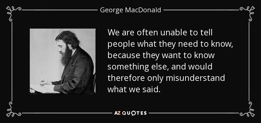 We are often unable to tell people what they need to know, because they want to know something else, and would therefore only misunderstand what we said. - George MacDonald