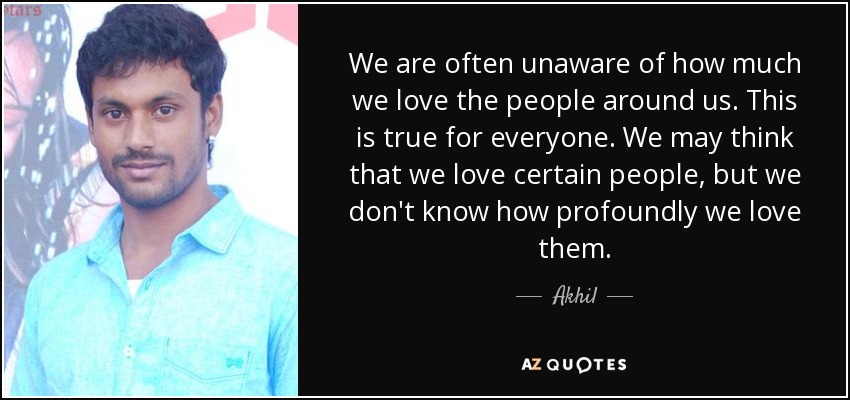 We are often unaware of how much we love the people around us. This is true for everyone. We may think that we love certain people, but we don't know how profoundly we love them. - Akhil