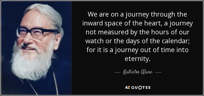 We are on a journey through the inward space of the heart, a journey not measured by the hours of our watch or the days of the calendar; for it is a journey out of time into eternity. - Kallistos Ware