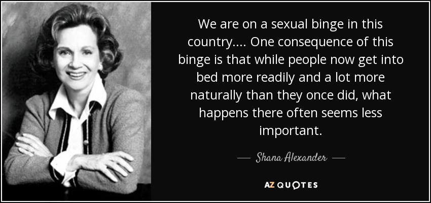 We are on a sexual binge in this country. ... One consequence of this binge is that while people now get into bed more readily and a lot more naturally than they once did, what happens there often seems less important. - Shana Alexander