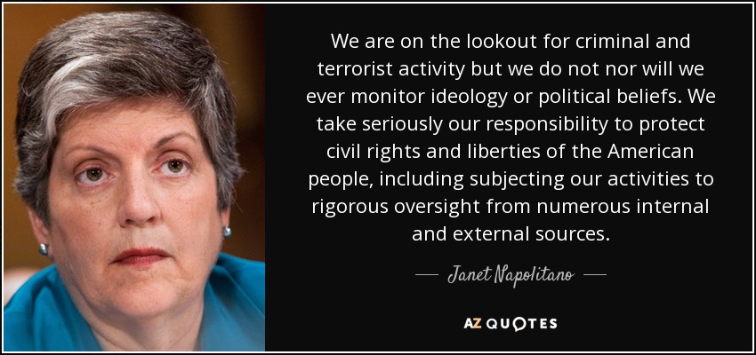 We are on the lookout for criminal and terrorist activity but we do not nor will we ever monitor ideology or political beliefs. We take seriously our responsibility to protect civil rights and liberties of the American people, including subjecting our activities to rigorous oversight from numerous internal and external sources. - Janet Napolitano