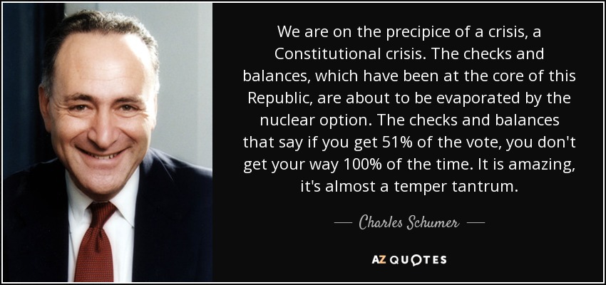 We are on the precipice of a crisis, a Constitutional crisis. The checks and balances, which have been at the core of this Republic, are about to be evaporated by the nuclear option. The checks and balances that say if you get 51% of the vote, you don't get your way 100% of the time. It is amazing, it's almost a temper tantrum. - Charles Schumer