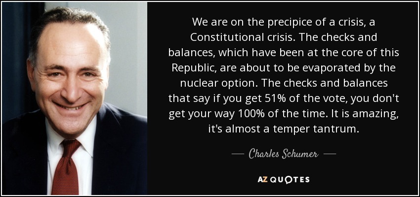 We are on the precipice of a crisis, a Constitutional crisis. The checks and balances, which have been at the core of this Republic, are about to be evaporated by the nuclear option. The checks and balances that say if you get 51% of the vote, you don't get your way 100% of the time. It is amazing, it's almost a temper tantrum. - Charles Schumer