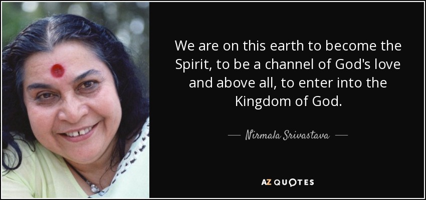 We are on this earth to become the Spirit, to be a channel of God's love and above all, to enter into the Kingdom of God. - Nirmala Srivastava