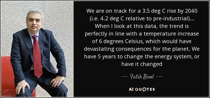 We are on track for a 3.5 deg C rise by 2040 (i.e. 4.2 deg C relative to pre-industrial)... When I look at this data, the trend is perfectly in line with a temperature increase of 6 degrees Celsius, which would have devastating consequences for the planet. We have 5 years to change the energy system, or have it changed - Fatih Birol