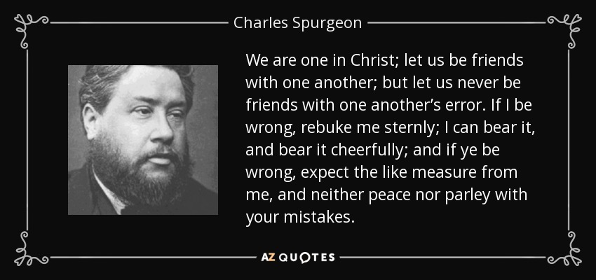 We are one in Christ; let us be friends with one another; but let us never be friends with one another’s error. If I be wrong, rebuke me sternly; I can bear it, and bear it cheerfully; and if ye be wrong, expect the like measure from me, and neither peace nor parley with your mistakes. - Charles Spurgeon