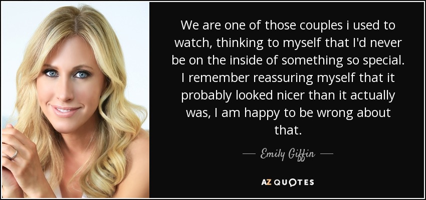 We are one of those couples i used to watch, thinking to myself that I'd never be on the inside of something so special. I remember reassuring myself that it probably looked nicer than it actually was, I am happy to be wrong about that. - Emily Giffin